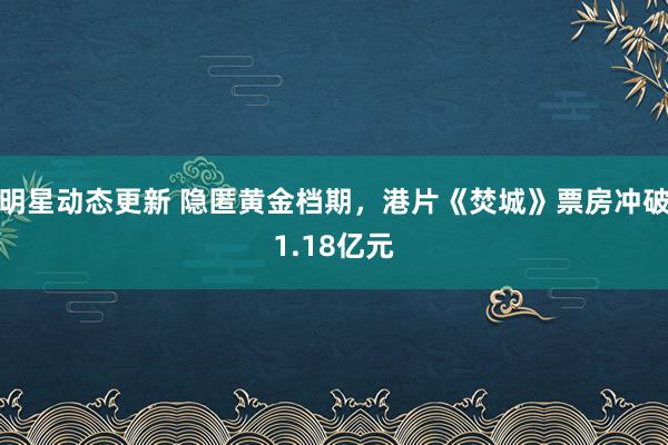 明星动态更新 隐匿黄金档期，港片《焚城》票房冲破1.18亿元