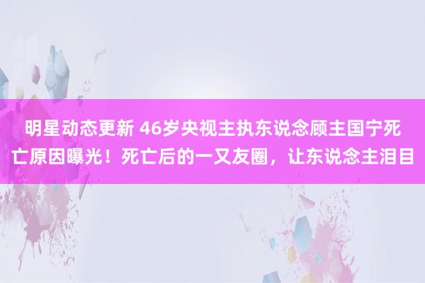 明星动态更新 46岁央视主执东说念顾主国宁死亡原因曝光！死亡后的一又友圈，让东说念主泪目