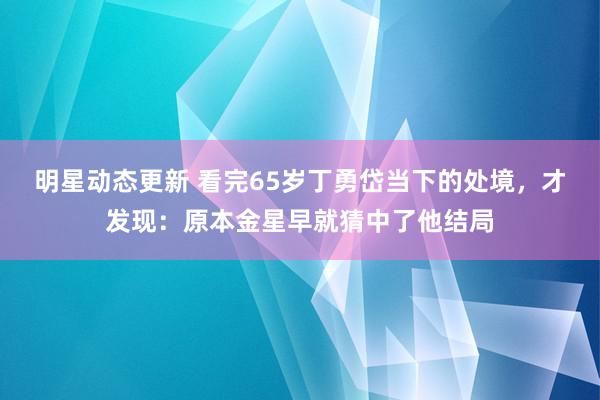 明星动态更新 看完65岁丁勇岱当下的处境，才发现：原本金星早就猜中了他结局