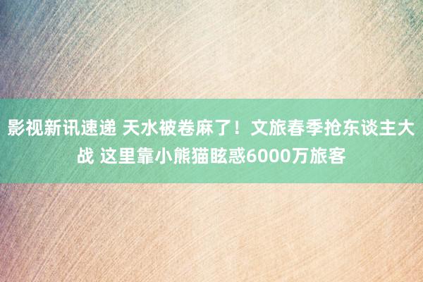 影视新讯速递 天水被卷麻了！文旅春季抢东谈主大战 这里靠小熊猫眩惑6000万旅客