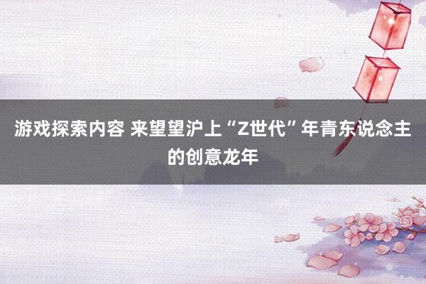 游戏探索内容 来望望沪上“Z世代”年青东说念主的创意龙年