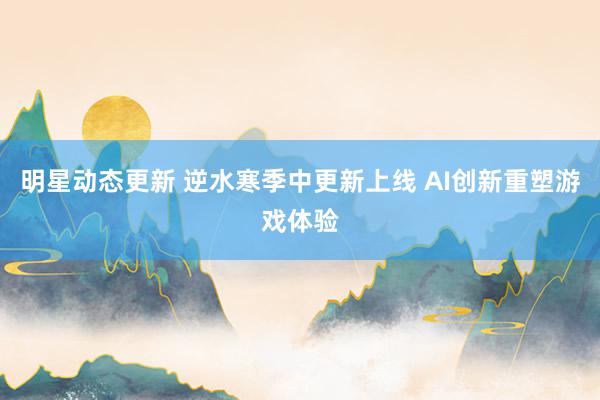 明星动态更新 逆水寒季中更新上线 AI创新重塑游戏体验