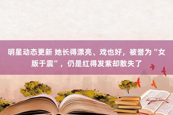 明星动态更新 她长得漂亮、戏也好，被誉为“女版于震”，仍是红得发紫却散失了