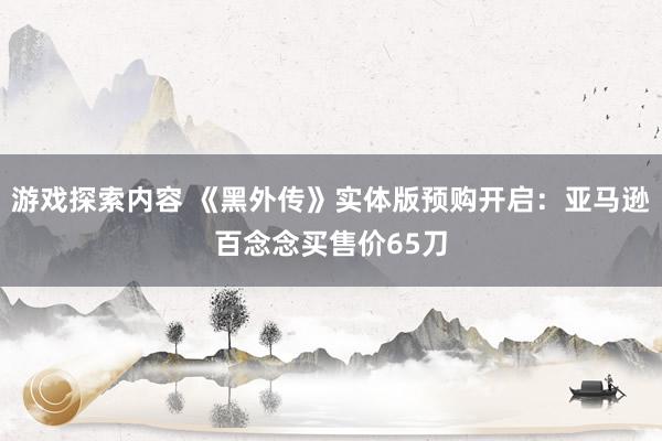 游戏探索内容 《黑外传》实体版预购开启：亚马逊百念念买售价65刀