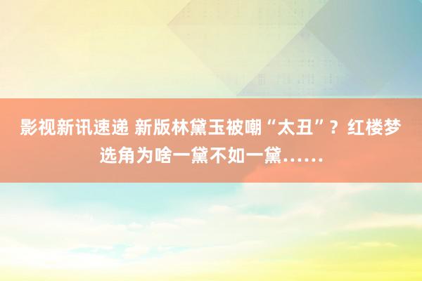 影视新讯速递 新版林黛玉被嘲“太丑”？红楼梦选角为啥一黛不如一黛……