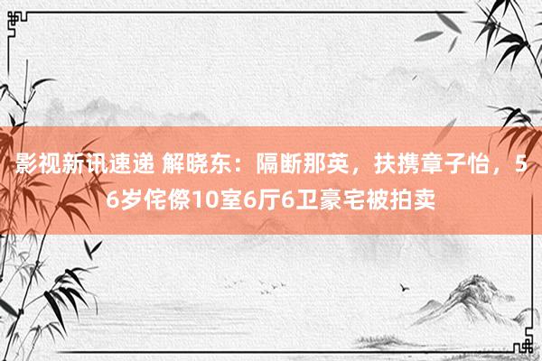 影视新讯速递 解晓东：隔断那英，扶携章子怡，56岁侘傺10室6厅6卫豪宅被拍卖