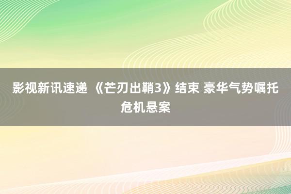 影视新讯速递 《芒刃出鞘3》结束 豪华气势嘱托危机悬案