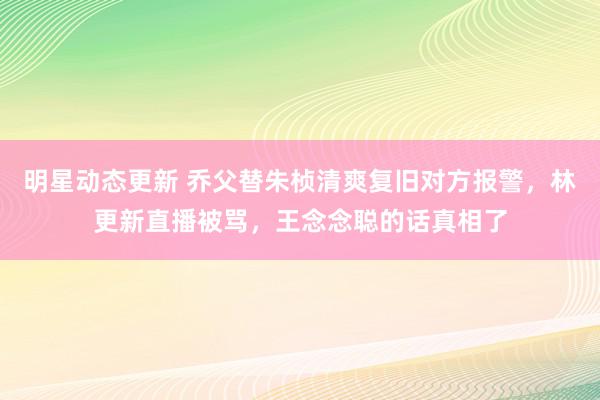 明星动态更新 乔父替朱桢清爽复旧对方报警，林更新直播被骂，王念念聪的话真相了