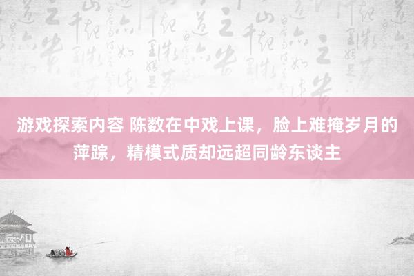 游戏探索内容 陈数在中戏上课，脸上难掩岁月的萍踪，精模式质却远超同龄东谈主