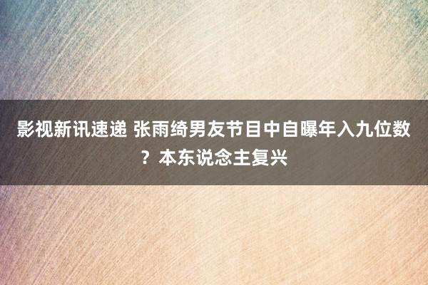 影视新讯速递 张雨绮男友节目中自曝年入九位数？本东说念主复兴