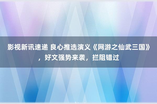 影视新讯速递 良心推选演义《网游之仙武三国》，好文强势来袭，拦阻错过