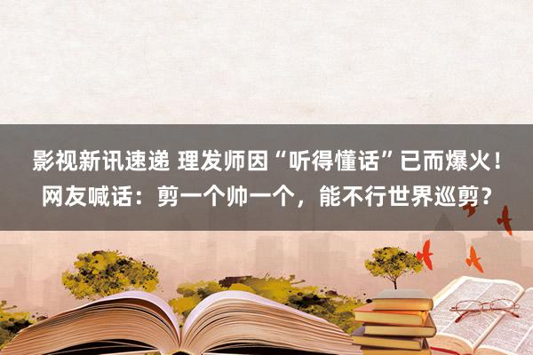 影视新讯速递 理发师因“听得懂话”已而爆火！网友喊话：剪一个帅一个，能不行世界巡剪？