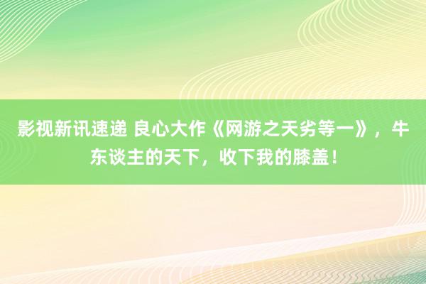 影视新讯速递 良心大作《网游之天劣等一》，牛东谈主的天下，收下我的膝盖！