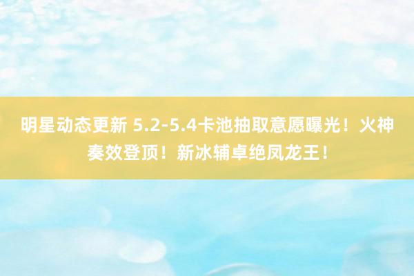 明星动态更新 5.2-5.4卡池抽取意愿曝光！火神奏效登顶！新冰辅卓绝凤龙王！