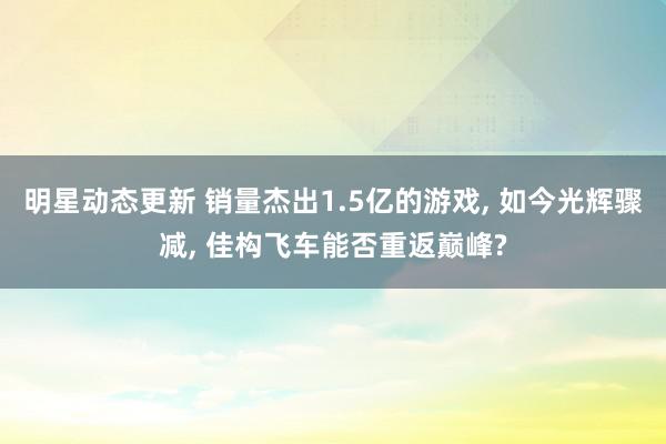 明星动态更新 销量杰出1.5亿的游戏, 如今光辉骤减, 佳构飞车能否重返巅峰?