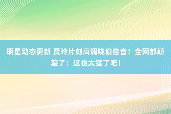 明星动态更新 贾玲片刻高调晓谕佳音！全网都颠簸了：这也太猛了吧！