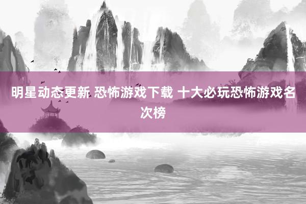 明星动态更新 恐怖游戏下载 十大必玩恐怖游戏名次榜