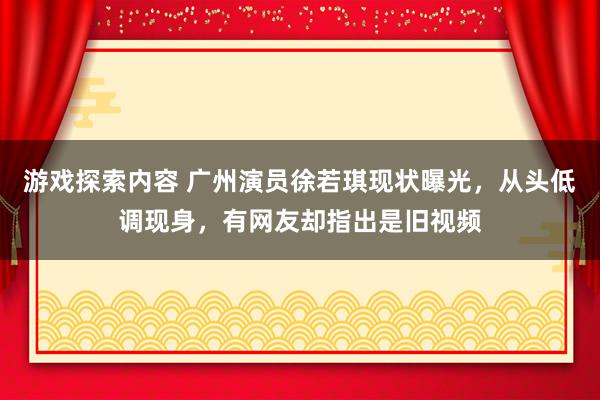 游戏探索内容 广州演员徐若琪现状曝光，从头低调现身，有网友却指出是旧视频