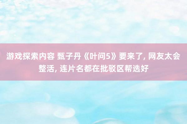 游戏探索内容 甄子丹《叶问5》要来了, 网友太会整活, 连片名都在批驳区帮选好