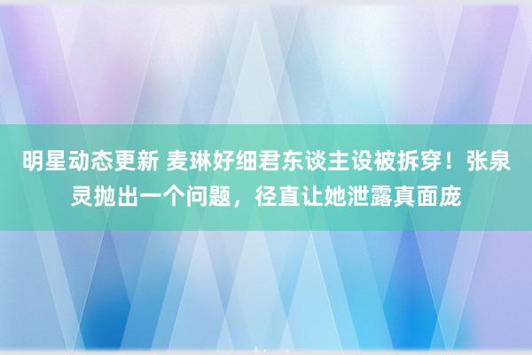 明星动态更新 麦琳好细君东谈主设被拆穿！张泉灵抛出一个问题，径直让她泄露真面庞