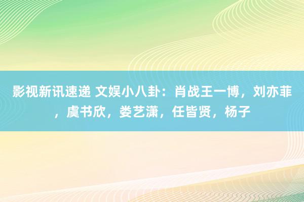 影视新讯速递 文娱小八卦：肖战王一博，刘亦菲，虞书欣，娄艺潇，任皆贤，杨子