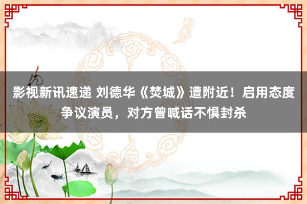 影视新讯速递 刘德华《焚城》遭附近！启用态度争议演员，对方曾喊话不惧封杀