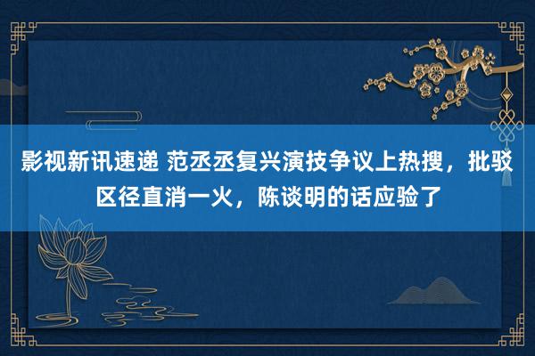 影视新讯速递 范丞丞复兴演技争议上热搜，批驳区径直消一火，陈谈明的话应验了