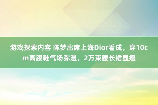 游戏探索内容 陈梦出席上海Dior看成，穿10cm高跟鞋气场弥漫，2万束腰长裙显瘦