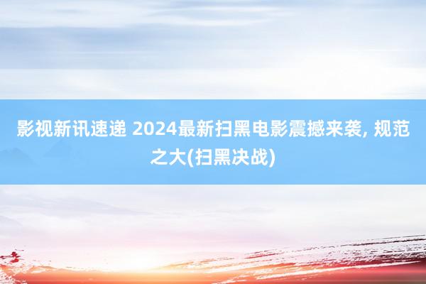 影视新讯速递 2024最新扫黑电影震撼来袭, 规范之大(扫黑决战)