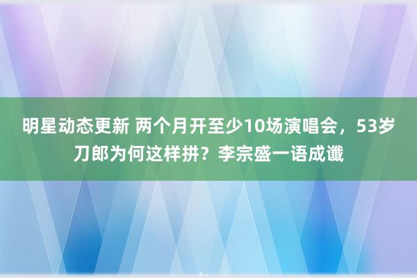 明星动态更新 两个月开至少10场演唱会，53岁刀郎为何这样拼？李宗盛一语成谶