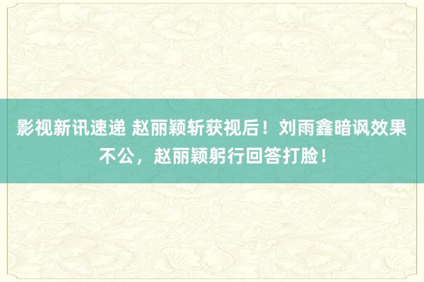 影视新讯速递 赵丽颖斩获视后！刘雨鑫暗讽效果不公，赵丽颖躬行回答打脸！