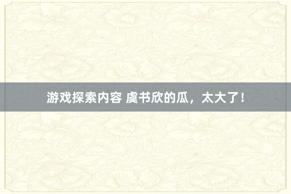 游戏探索内容 虞书欣的瓜，太大了！