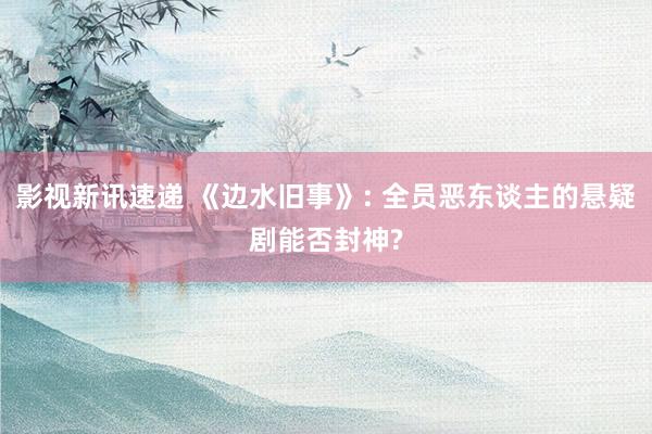 影视新讯速递 《边水旧事》: 全员恶东谈主的悬疑剧能否封神?