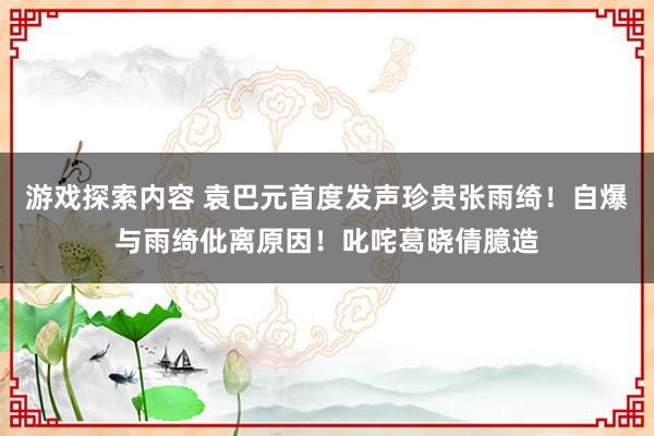 游戏探索内容 袁巴元首度发声珍贵张雨绮！自爆与雨绮仳离原因！叱咤葛晓倩臆造