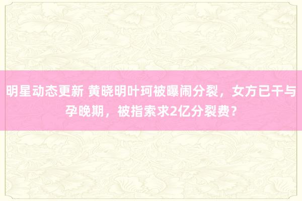 明星动态更新 黄晓明叶珂被曝闹分裂，女方已干与孕晚期，被指索求2亿分裂费？