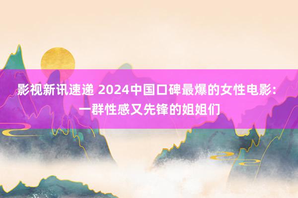 影视新讯速递 2024中国口碑最爆的女性电影: 一群性感又先锋的姐姐们