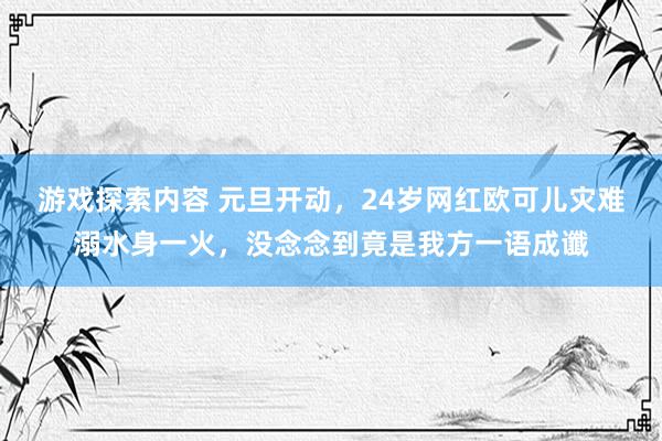 游戏探索内容 元旦开动，24岁网红欧可儿灾难溺水身一火，没念念到竟是我方一语成谶