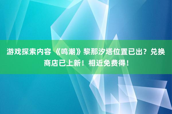 游戏探索内容 《鸣潮》黎那汐塔位置已出？兑换商店已上新！相近免费得！