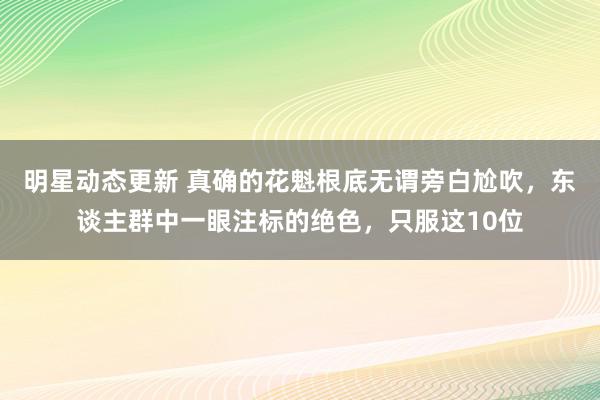 明星动态更新 真确的花魁根底无谓旁白尬吹，东谈主群中一眼注标的绝色，只服这10位