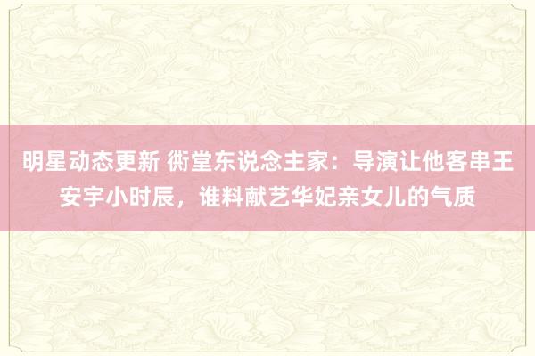 明星动态更新 衖堂东说念主家：导演让他客串王安宇小时辰，谁料献艺华妃亲女儿的气质