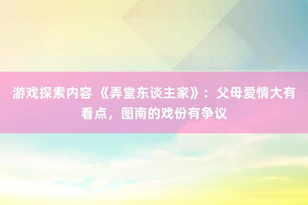 游戏探索内容 《弄堂东谈主家》：父母爱情大有看点，图南的戏份有争议