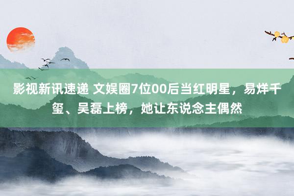 影视新讯速递 文娱圈7位00后当红明星，易烊千玺、吴磊上榜，她让东说念主偶然