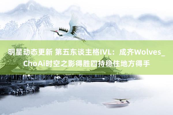 明星动态更新 第五东谈主格IVL：成齐Wolves_ChoAi时空之影得胜四持稳住地方得手