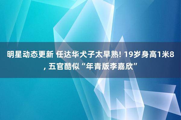 明星动态更新 任达华犬子太早熟! 19岁身高1米8, 五官酷似“年青版李嘉欣”