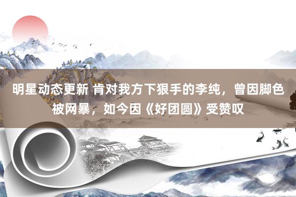 明星动态更新 肯对我方下狠手的李纯，曾因脚色被网暴，如今因《好团圆》受赞叹