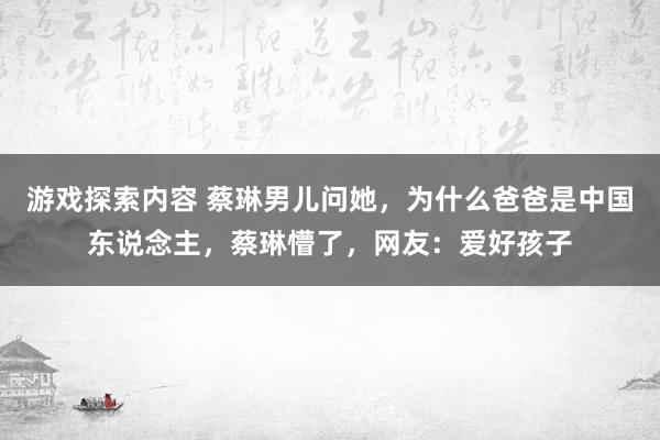 游戏探索内容 蔡琳男儿问她，为什么爸爸是中国东说念主，蔡琳懵了，网友：爱好孩子