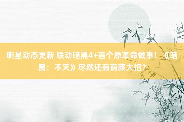 明星动态更新 联动暗黑4+首个原革命做事！《暗黑：不灭》尽然还有荫藏大招？