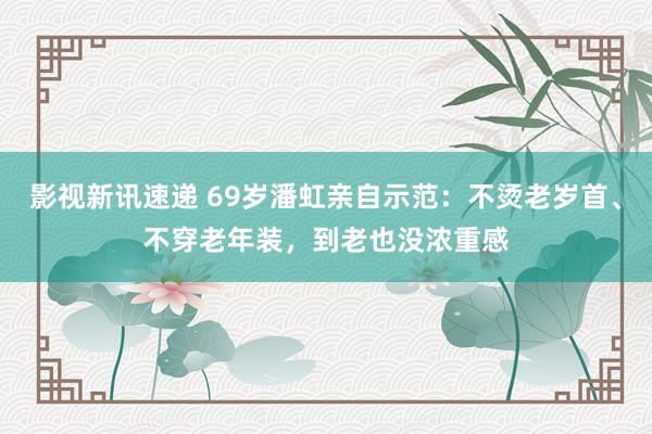 影视新讯速递 69岁潘虹亲自示范：不烫老岁首、不穿老年装，到老也没浓重感