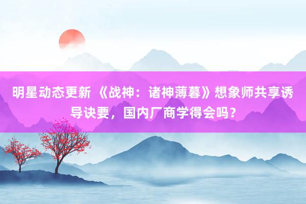 明星动态更新 《战神：诸神薄暮》想象师共享诱导诀要，国内厂商学得会吗？