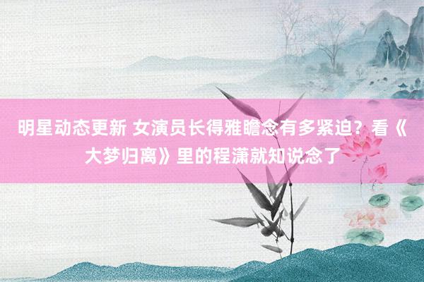 明星动态更新 女演员长得雅瞻念有多紧迫？看《大梦归离》里的程潇就知说念了